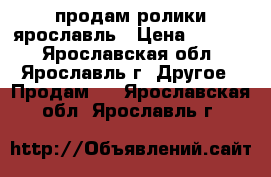 продам ролики ярославль › Цена ­ 1 000 - Ярославская обл., Ярославль г. Другое » Продам   . Ярославская обл.,Ярославль г.